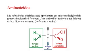 Aminoácidos
São substâncias orgânicas que apresentam em sua constituição dois
grupos funcionais diferentes: Uma carboxila ( referente aos ácidos)
carboxílicos e um amino ( referente a amina)
 