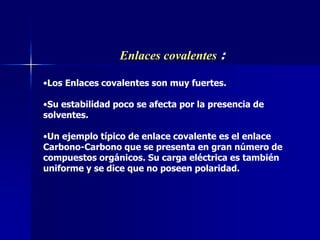 Enlaces covalentes :
•Los Enlaces covalentes son muy fuertes.
•Su estabilidad poco se afecta por la presencia de
solventes.
•Un ejemplo típico de enlace covalente es el enlace
Carbono-Carbono que se presenta en gran número de
compuestos orgánicos. Su carga eléctrica es también
uniforme y se dice que no poseen polaridad.
 