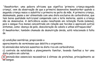 “Kwashiorkor, uma palavra africana que significa ‘primeira criança-segunda
criança’, vem da observação de que a primeira desenvolve kwashiorkor quando a
segunda criança nasce e substitui a primeira no peito da mãe. A primeira criança,
desmamada, passa a ser alimentada com uma dieta exclusiva de carboidratos, que
tem baixa qualidade nutricional comparada com o leite materno, assim a criança
não se desenvolve. A deficiência acaba resultando em retenção fluida (edema),
pois o sangue fica menos concentrado em relação aos tecidos e aparecem outros
sintomas, como: doença de pele, descoloração do cabelo e unhas enfraquecidas”.
O kwashiorkor, também chamado de desnutrição úmida, está relacionado à falta
de
a) condições sanitárias, propiciando o
aparecimento de verminoses que debilita o organismo.
b) aminoácidos naturais ausentes na dieta rica em carboidratos.
c) controle de natalidade e planejamento familiar, levando famílias a ter uma
dieta pobre em calorias.
d) aminoácidos essenciais necessários à síntese de proteínas, principalmente as
do sangue.
 