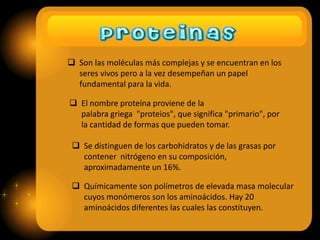  Son las moléculas más complejas y se encuentran en los
seres vivos pero a la vez desempeñan un papel
fundamental para la vida.
 El nombre proteína proviene de la
palabra griega "proteios", que significa "primario", por
la cantidad de formas que pueden tomar.
 Se distinguen de los carbohidratos y de las grasas por
contener nitrógeno en su composición,
aproximadamente un 16%.
 Químicamente son polímetros de elevada masa molecular
cuyos monómeros son los aminoácidos. Hay 20
aminoácidos diferentes las cuales las constituyen.

 