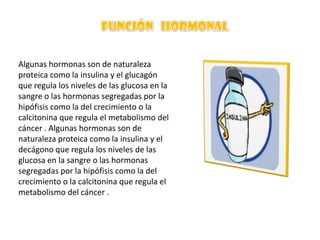 Algunas hormonas son de naturaleza
proteica como la insulina y el glucagón
que regula los niveles de las glucosa en la
sangre o las hormonas segregadas por la
hipófisis como la del crecimiento o la
calcitonina que regula el metabolismo del
cáncer . Algunas hormonas son de
naturaleza proteica como la insulina y el
decágono que regula los niveles de las
glucosa en la sangre o las hormonas
segregadas por la hipófisis como la del
crecimiento o la calcitonina que regula el
metabolismo del cáncer .

 