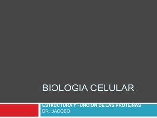 BIOLOGIA CELULAR
ESTRUCTURA Y FUNCION DE LAS PROTEINAS
DR. JACOBO
 