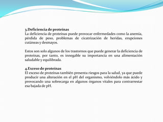 3.Deficiencia de proteínas
La deficiencia de proteínas puede provocar enfermedades como la anemia,
pérdida de peso, problemas de cicatrización de heridas, erupciones
cutáneas y desmayos.
Estos son solo algunos de los trastornos que puede generar la deficiencia de
proteínas, por tanto, es innegable su importancia en una alimentación
saludable y equilibrada.
4.Exceso de proteínas
El exceso de proteínas también presenta riesgos para la salud, ya que puede
producir una alteración en el pH del organismo, volviéndolo más ácido y
provocando una sobrecarga en algunos órganos vitales para contrarrestar
esa bajada de pH.
 