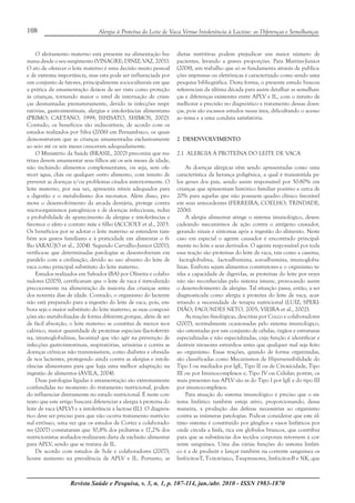 Revista Saúde e Pesquisa, v. 3, n. 1, p. 107-114, jan./abr. 2010 - ISSN 1983-1870
108 Alergia à Proteína do Leite de Vaca Versus Intolerância à Lactose: as Diferenças e Semelhanças
O aleitamento materno está presente na alimentação hu-
mana desde o seu surgimento (VINAGRE; DINIZ; VAZ, 2001).
O ato de oferecer o leite materno é uma decisão muito pessoal
e de extrema importância, mas esta pode ser influenciada por
um conjunto de fatores, principalmente socioculturais em que
a prática da amamentação deixou de ser vista como proteção
às crianças, tornando maior o nível de internação de crian-
ças desmamadas prematuramente, devido às infecções respi-
ratórias, gastrointestinais, alergias e intolerâncias alimentares
(PRIMO; CAETANO, 1999; ISHISATO, SHIMOS, 2002).
Contudo, os benefícios são indiscutíveis, de acordo com os
estudos realizados por Silva (2006) em Pernambuco, os quais
demonstraram que as crianças amamentadas exclusivamente
ao seio até os seis meses cresceram adequadamente.
O Ministério da Saúde (BRASIL, 2002) preconiza que nu-
trizes devem amamentar seus filhos até os seis meses de idade,
não incluindo alimentos complementares, ou seja, sem ofe-
recer água, chás ou qualquer outro alimento, com intuito de
prevenir as doenças e/ou problemas citados anteriormente. O
leite materno, por sua vez, apresenta níveis adequados para
a digestão e o metabolismo dos neonatos. Além disso, pro-
move o desenvolvimento da arcada dentária, protege contra
microorganismos patogênicos e de doenças infecciosas, reduz
a probabilidade de aparecimento de alergias e intolerâncias e
favorece o afeto e contato mãe e filho (ACCIOLY et al., 2003.
Os benefícios por se adotar o leite materno se estendem tam-
bém aos gastos familiares e à praticidade em alimentar o fi-
lho (ARAÚJO et al., 2004). Segundo Carvalho-Junior (2001),
verifica-se que determinadas patologias se desenvolveram em
paralelo com a civilização, devido ao uso abusivo do leite de
vaca como principal substituto do leite materno.
Estudos realizados em Salvador (BA) por Oliveira e colabo-
radores (2005), certificaram que o leite de vaca é introduzido
precocemente na alimentação da maioria das crianças antes
dos noventa dias de idade. Contudo, o organismo do lactente
não está preparado para a ingestão do leite de vaca, pois, em-
bora seja o maior substituto do leite materno, as suas composi-
ções são metabolizadas de forma diferente,porque, além de ser
de fácil absorção, o leite materno se constitui de menor teor
calórico, maior quantidade de proteínas especiais (lactoferriti-
na, imunoglobulinas, lisosima) que vão agir na prevenção de
infecções gastrointestinais, respiratórias, urinárias e contra as
doenças crônicas não transmissíveis, como diabetes e obesida-
de nos lactentes, protegendo ainda contra as alergias e intole-
râncias alimentares para que haja uma melhor adaptação na
ingestão de alimentos (ÁVILA, 2004).
Duas patologias ligadas à amamentação são extremamente
confundidas no momento do tratamento nutricional, poden-
do influenciar diretamente no estado nutricional. É neste con-
texto que este artigo buscará diferenciar a alergia à proteína do
leite de vaca (APLV) e a intolerância a lactose (IL). O diagnós-
tico deve ser preciso para que não ocorra tratamento nutricio-
nal errôneo, uma vez que os estudos de Cortez e colaborado-
res (2007) constataram que 30,8% dos pediatras e 17,2% dos
nutricionistas avaliados realizaram dieta de exclusão alimentar
para APLV, sendo que se tratava de IL.
De acordo com estudos de Sole e colaboradores (2007),
houve aumento na prevalência de APLV e IL. Portanto, as
dietas restritivas podem prejudicar um maior número de
pacientes, levando a graves proporções. Para Martins-Junior
(2008), um trabalho que só se fundamenta através de publica-
ções impressas ou eletrônicas é caracterizado como sendo uma
pesquisa bibliográfica. Desta forma, o presente estudo buscou
referenciais da última década para assim detalhar as semelhan-
ças e diferenças existentes entre APLV e IL, com o intuito de
melhorar a precisão no diagnóstico e tratamento dessas doen-
ças, pois são escassos estudos nessa área, dificultando o acesso
ao tema e a uma conduta satisfatória.
2 DESENVOLVIMENTO
2.1 ALERGIA À PROTEÍNA DO LEITE DE VACA
As doenças alérgicas vêm sendo apresentadas como uma
característica da herança poligênica, a qual é transmitida pe-
los genes dos pais, sendo assim responsável por 50-80% em
crianças que apresentam histórico familiar positivo e cerca de
20% para aquelas que não possuem quadro clínico favorável
em seus antecedentes (FERREIRA; COELHO; TRINDADE,
2006).
A alergia alimentar atinge o sistema imunológico, desen-
cadeando mecanismos de ação contra o antígeno causador,
gerando sinais e sintomas após a ingestão do alimento. Neste
caso em especial o agente causador é encontrado principal-
mente no leite e seus derivados. O agente responsável por toda
essa reação são proteínas do leite de vaca, tais como a caseína,
-lactoglobulina, -lactoalbumina, soroalbumina, imunoglobu-
linas. Embora sejam alimentos construtores e o organismo te-
nha a capacidade de digeri-las, as proteínas do leite por vezes
não são reconhecidas pelo sistema imune, provocando assim
o desenvolvimento de alergias. Tal situação passa, então, a ser
diagnosticada como alergia à proteína do leite de vaca, acar-
retando a necessidade de terapia nutricional (LUIZ; SPERI-
DIÃO; FAGUNDES NETO, 2005; VIEIRA et al., 2002).
As reações fisiológicas, descritas por Cocco e colaboradores
(2007), normalmente ocasionadas pelo sistema imunológico,
são ostentadas por um conjunto de células, órgãos e estruturas
especializadas e não especializadas, cuja função é identificar e
destruir invasores estranhos antes que qualquer mal seja feito
ao organismo. Essas reações, quando de forma organizadas,
são classificadas como Mecanismos de Hipersensibilidade do
Tipo I ou mediados por IgE, Tipo II ou de Citoxicidade, Tipo
III ou por Imunocomplexos e, Tipo IV ou Celular; porém, os
mais presentes nas APLV são as do Tipo I por IgE e do tipo III
por imunocomplexos.
Para atuação do sistema imunológico é preciso que o sis-
tema linfático também esteja ativo, proporcionando, dessa
maneira, a produção das defesas necessárias ao organismo
contra as inúmeras patologias. Pode-se considerar que este úl-
timo sistema é constituído por gânglios e vasos linfáticos por
onde circula a linfa, rica em glóbulos brancos, que contribui
para que as substâncias dos tecidos corporais retornem à cor-
rente sanguínea. Uma das várias funções do sistema linfáti-
co é a de produzir e lançar também na corrente sanguínea os
linfócitos-T, T-citotóxico, T-supressores, linfócitos-B e NK, que
 