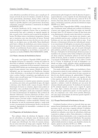 111Gasparin, Carvalho e Araujo
Revista Saúde e Pesquisa, v. 3, n. 1, p. 107-114, jan./abr. 2010 - ISSN 1983-1870
como deficiência secundária da lactase, que é causada por al-
teração na borda de escova do intestino, oriundas de doenças,
como gastroenterite, desnutrição, doença celíaca, colite ulce-
rativa, doença de Crohn, etc. Esta pode ocorrer ainda após ci-
rurgias no aparelho digestivo como gastrostomias, ileostomias,
colostomias, ressecções intestinais e anastomoses de delgado
(GONZÁLEZ, 2007).
A terceira classificação da IL é muito rara e é nomeada
como intolerância congênita à lactose. Essa se manifesta no
recém-nascido logo após a primeira ou segunda ingestão de
leite, na qual ocorre a ausência total ou parcial da atividade da
lactase. Por último temos a intolerância ontogenética à lactose
que se caracteriza como mau absorvedor da lactose. Normal-
mente essa alteração dá-se em torno dos dois aos cinco anos de
idade, ou, em alguns casos, na vida adulta. Nessa classificação
pode haver o disfarce da intolerância, pois muitas crianças re-
latam não gostar do leite, tornando-se paciente assintomático,
cabendo aos profissionais ficarem atentos a quaisquer sinto-
mas ocorrentes interligados ao uso do leite e a casos de IL on-
togenética na família (FARIAS; FAGUNDES-NETO, 2004).
2.2.1 Sinais e sintomas de Intolerância à lactose
De acordo com Uggioni e Fagundes (2006), quando não
há digestão da lactose no organismo, a mesma não poderá ser
absorvida ou utilizada, acumulando-se no cólon, onde os mi-
croorganismos constituintes da flora intestinal a fermentarão.
Gonzaléz (2007) declara que essa fermentação resultará na for-
mação de gases naturais como metano, dióxido de carbono e
hidrogênio, que são responsáveis por flatulências, distensão
e dores abdominais; e na produção de ácidos graxos voláteis
como o acético, butírico e propiônico que implicarão em aci-
dificar o meio com pH menor que 5.5. Essas reações são carac-
terísticas dos sintomas da IL.
A lactose presente no intestino grosso aumenta a sua pres-
são osmótica, pois retém certa quantidade de água e dá origem
a sintomas, como diarréia ácida e excesso de gases. Devido à
fermentação da lactose no intestino, alguns sinais podem ser
observados, como a produção de ácido láctico e gases como o
gás carbônico e hidrogênio, sendo estes comumente utilizados
nos testes de determinação de intolerância. Há ocorrência de
distensão abdominal e excessiva eliminação de flatos, conco-
mitantemente seguidos ou não de fezes amolecidas ou franca
diarréia aquosa com fezes ácidas e assadura perianal, poden-
do ocorrer desidratação e acidose metabólica. Existem casos
de alterações na taxa de esvaziamento gástrico e ainda pode
ocorrer o acometimento da desnustrição devido à má absorção
intestinal, dependendo da intensidade e constância do caso
clínico (TÉO, 2002).
2.2.2 Diagnóstico de Intolerância à lactose
Para avaliação clínica da eficiência da digestão e absor-
ção de carboidratos, são utilizados testes de tolerância pelos
quais se ingerem cargas de carboidrato e coletam-se amostras
de sangue para identificação dos níveis de açúcares alcança-
dos em vários intervalos de tempo após a ingestão. Na IL são
utilizados os testes de tolerância à lactose, que são realizados
primeiramente pela dosagem do nível de glicemia de jejum e,
sequencialmente, ocorre à ingestão de uma determinada carga
de lactose. A glicemia é dosada três vezes, sendo de 30 em 30
minutos. Este teste, além de ser demorado, tem como caracte-
rística o incômodo ao paciente, pelo fato da retirada de sangue
(TEVÊS et al., 2001).
Segundo Farias e Fagundes-Neto (2004), a curva glicêmica
não é atualmente muito utilizada para avaliação de tolerância
à lactose, pois exigem várias coletas de sangue em intervalo
de tempo entre 15 a 20 minutos ao longo de duas horas para
a sua determinação, trazendo muito desconforto ao paciente.
O teste do hidrogênio é uma técnica não invasiva e apre-
senta resultados precisos para a avaliação de absorção de car-
boidratos, por isso vem sendo utilizada cada vez mais. A má
absorção e a fermentação da lactose são indicadas pelo aumen-
to na concentração de hidrogênio em amostras de ar expirado,
ou seja, a fermentação que não é absorvida pela flora colônica
é transformada em hidrogênio, que será em parte eliminado
pelos pulmões, podendo ser detectado pelo ar expirado. É sa-
bido que o hidrogênio foi da fermentação da lactose porque os
mamíferos não possuem outras fontes endógenas para produ-
ção desse composto. Geralmente utiliza-se no teste uma dose
padrão de lactose, devido ao retardo no esvaziamento gástrico
e na excreção de hidrogênio é preciso que as coletas ocorram
de 3 a 5 horas. A classificação do teste do hidrogênio é re-
alizada em jejum, sendo utilizados valores pré-determinados
para a sua verificação (PRETTO et al., 2002; REIS; MORAIS;
FAGUNDES-NETO, 1999).
Um estudo realizado em adultos com intolerância a lacto-
se, demonstrou através de testes realizados que, a intolerância
da lactose para o iogurte é muito menor do que o presente no
leite de vaca, devido à presença da -galactosidade. O diagnós-
tico foi realizado através de três testes com ingestão de leite
e dois iogurtes, da seguinte maneira, o nível de absorção da
lactose foi calculado pela medida do H2, eliminado pelo ar
expirado e avaliado o nível de tolerância por um escore de
sintomas relatados pelo paciente. As medianas do incremento
de H2 avaliadas segundo os testes com o iogurte X, iogurte
Y e o leite. Após o término dos testes foi relatado que, não
houve diferenças significativas quanto aos dois iogurtes; po-
rém, em comparação com o leite, houve grandes diferenças,
tais como maior aparecimento de sintomas quando ingerido o
leite (GALVÃO et al., 1996).
2.2.3 Terapia Nutricional da Intolerância à lactose
A indústria brasileira colocou no mercado leites que apre-
sentam lactose hidrolisada em até 80%, sendo indicado para
pacientes com IL, pois torna a ingestão tolerável. A substitui-
ção por produtos à base de soja também é de grande valia,
podendo ser utilizados como fonte de carboidratos, desde que
o paciente se adapte ao sabor. Outra alternativa é a utilização
de alimentos lácteos fermentados, como os iogurtes, pois estes
apresentam a lactose parcialmente hidrolisada. Nos pacientes
hipolactásicos, a tolerância aos iogurtes deve-se à atividade da
-galactosidade presente no mesmo, que desdobra a lactose do
iogurte, agindo no duodeno (LUIZ et al., 2008).
A prevalência dos sintomas em pacientes com um deter-
 