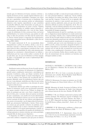 Revista Saúde e Pesquisa, v. 3, n. 1, p. 107-114, jan./abr. 2010 - ISSN 1983-1870
112 Alergia à Proteína do Leite de Vaca Versus Intolerância à Lactose: as Diferenças e Semelhanças
minado grau de deficiência da lactase aumenta conforme a
ingestão da lactose; por isso, quando ingerem alimentos que a
contenham em pequena quantidade e interagem com outros
que não a apresentam, os sintomas não se manifestam. Nas
dietoterapias para estes pacientes podem ser administrados
alimentos como iogurtes, especialmente os que contenham
Lactobacillus delbrueckii, leites fermentados em geral, pois es-
tes fermentam e metabolizam em partes a lactose. Também
podem ser acrescentados no cardápio queijos maturados e/
ou processados, pães fabricados com o soro do leite. Ainda,
a opção de substituição do leite comum por leite com lactose
pré-hidrolisada e/ou isentos de lactose, que podem ser utili-
zados na dieta dos pacientes com falta total da enzima lacta-
se. Deve-se orientar quanto à composição dos medicamentos,
pois muitos apresentam lactose, dificultando o alívio dos sin-
tomas (TÉO, 2002).
Na terapia nutricional da IL são recomendadas dietas
hipogordurosas e pobres em resíduos, devido a casos de es-
teatorréia, ressecção e obstruções intestinais. Por se tratar da
maior fonte de cálcio, é preocupante a retirada do leite e seus
derivados, pois as propriedades do cálcio estão presentes prin-
cipalmente no crescimento e desenvolvimento na infância e
adolescência; por isso é que se deve avaliar o consumo de cál-
cio pela dieta, que, em casos de deficiência ou baixa ingestão
de cálcio, é recomendado que ocorra à suplementação (BU-
ARRAJ et al., 2003).
3 CONSIDERAÇÕES FINAIS
Atualmente muitos profissionais da área da saúde apresen-
tam confusões no momento do fechamento do diagnóstico,
gerando graves complicações nutricionais e psicológicas nos
pacientes. Concluiu-se, então, que alergia à proteína do lei-
te de vaca é totalmente ligada às reações imunológicas, pois
se trata da defesa a uma proteína não reconhecida pelo or-
ganismo, diferindo, assim, da intolerância à lactose, que, por
sua vez, é uma alteração metabólica por falta de uma enzima
(lactase), tendo como característica a não absorção do açúcar
presente no leite de vaca.
É importante salientar que ambas as patologias são seme-
lhantes no tratamento, sendo como sua principal característi-
ca o agente causador o leite de vaca. Todavia, na alergia não
pode, em quaisquer que seja o caso, haver a ingestão da pro-
teína do leite, pois o consumo deste será apenas recomenda-
do após o tratamento, com ressalva de ser para determinados
pacientes. Na intolerância à lactose, por sua vez, deve também
ocorrer a privação do leite de vaca, embora, para algumas pes-
soas, possa se recomendar o uso de alguns tipos de lacticínios,
desde que previamente hidrolisados a lactose. Outro ponto
em comum que gera grandes confusões em pediatras, nutri-
cionistas e familiares são os sinais e sintomas relatados, pois a
maior incidência é a de reações gastrointestinais; contudo, es-
ses indícios são mais específicos em quadros de intolerância. Já
a alergia apresenta os mesmos sintomas que outras patologias,
causando falta de clareza em seu diagnóstico.
O diagnóstico de APLV é composto por vários métodos
como testes cutâneos e sanguíneos para que possa ser detecta-
da a mediação por IgE e os testes de provocação exclusão, ten-
do como principal referência o duplo-cego. Ocorre também
uma relutância em realizar este último exame devido ao alto
custo que lhe é imposto. O teste do H2 no ar expirado, dife-
rentemente do anterior, é mais acessível, mais preciso e sem
agressão corpórea, explicando, assim, por que vem sendo am-
plamente utilizado na prática do diagnóstico da IL. Em con-
trapartida, o teste de tolerância glicêmica não é tão comum na
prática clínica, pois acarreta desconfortos ao paciente devido à
necessidade de dosagem sanguínea.
Independentemente de qual for a patologia, caso ocorra o
erro ao diagnosticar, haverá implicância no estado nutricional,
físico e psicológico. Devido a isto, é imprescindível que profis-
sionais da área da saúde saibam reconhecer como proceder da
forma mais adequada possível para não submeter o paciente a
maiores perdas exacerbando as respostas quanto ao agressor.
Contudo, para que ocorra uma diminuição nos casos de
APLV ou de IL, a forma mais fácil e adequada de fazê-lo é sa-
lientar a importância e a necessidade do aleitamento materno
exclusivo até o 6º mês de vida, se possível até os até dois anos
de idade, como complementar e incentivar as mães a oferece-
rem o seio aos lactentes. Enfim, deve-se ressaltar que os bene-
fícios da amamentação não são exclusivos aos lactentes, mas
abrangem também as mães.
REFERÊNCIAS
ACCIOLY, E.; SAUDESRS, C.; LACERDA, E. M. A. Nutri-
ção em Obstetrícia e Pediatria. Rio de Janeiro, RJ: Cultura
Médica, 2003.
ARAÚJO, M. F. M. et al. Custo e economia da pratica do
aleitamento para a família. Revista Brasileira Saúde Materno
Infantil, Recife, v. 2, n. 4, p. 135-141, 2004.
ÁVILA, R. Aleitamento da criança no primeiro ano de vida.
Revista Portuguesa de Clínica Geral, Lisboa, n. 20, 339–346,
2004.
BRASIL. Ministério da Saúde. Secretaria de Políticas de Saú-
de. Organização Pan Americana de Saúde. Guia alimentar
para crianças menores de dois anos. Brasília, DF: MS, 2002.
BUARRAJ, C. M. et al. Terapia nutricional na doença infla-
matória intestinal. The Electronic Journal of Pediatric Gas-
troenterology, Nutrition, and Liver Diseases, São Paulo, v.
8, n. 4, 2003. Disponível em:<http://www.e-gastroped.com.
br/dec04/doenca_inflama_intest.htm>. Acesso em: 21 ago.
2008.
CARREIRO, D. M. Alimentação, problemas e solução para
doenças crônicas. São Paulo, SP: Referência, 2008.
CARVALHO-JUNIOR, F. F. Apresentação clinica da aler-
gia ao leite de vaca em sintomatologia respiratória. Jornal de
Pneumologia, São Paulo, v. 1, n. 27, p. 17–24, 2001.
 