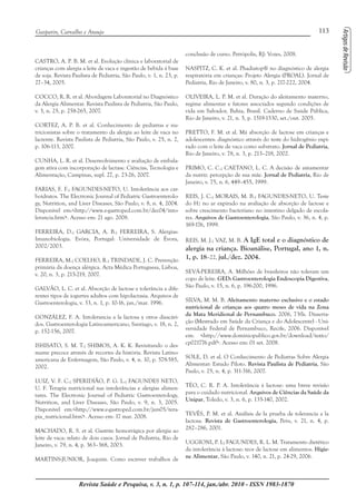 113Gasparin, Carvalho e Araujo
Revista Saúde e Pesquisa, v. 3, n. 1, p. 107-114, jan./abr. 2010 - ISSN 1983-1870
CASTRO, A. P. B. M. et al. Evolução clínica e laboratorial de
crianças com alergia a leite de vaca e ingestão de bebida à base
de soja. Revista Paulista de Pediatria, São Paulo, v. 1, n. 23, p.
27–34, 2005.
COCCO, R. R. et al. Abordagem Laboratorial no Diagnóstico
da Alergia Alimentar. Revista Paulista de Pediatria, São Paulo,
v. 3, n. 25, p. 258-265, 2007.
CORTEZ, A. P. B. et al. Conhecimento de pediatras e nu-
tricionistas sobre o tratamento da alergia ao leite de vaca no
lactente. Revista Paulista de Pediatria, São Paulo, v. 25, n. 2,
p. 106-113, 2007.
CUNHA, L. R. et al. Desenvolvimento e avaliação de embala-
gem ativa com incorporação de lactase. Ciências, Tecnologia e
Alimentação, Campinas, supl. 27, p. 23-26, 2007.
FARIAS, F. F.; FAGUNDES-NETO, U. Intolerância aos car-
boidratos. The Electronic Journal of Pediatric Gastroenterolo-
gy, Nutrition, and Liver Diseases, São Paulo, v. 8, n. 4, 2004.
Disponível em:<http://www.e-gastroped.com.br/dec04/into-
lerancia.htm>. Acesso em: 21 ago. 2008.
FERREIRA, D.; GARCIA, A. B.; FERREIRA, S. Alergias:
Imunobiologia. Evóra, Portugal: Universidade de Évora,
2002/2003.
FERREIRA, M.; COELHO, R.; TRINDADE, J. C. Prevenção
primária da doença alérgica. Acta Médica Portuguesa, Lisboa,
v. 20, n. 3, p. 215-219, 2007.
GALVÃO, L. C. et al. Absorção de lactose e tolerância a dife-
rentes tipos de iogurtes adultos com hipolactasia. Arquivos de
Gastroenterologia, v. 33, n. 1, p. 10-16, jan./mar. 1996.
GONZÁLEZ, F. A. Intolerancia a la lactosa y otros disacári-
dos. Gastroenterologia Latinoamericano, Santiago, v. 18, n. 2,
p. 152-156, 2007.
ISHISATO, S. M. T.; SHIMOS, A. K. K. Revisitando o des-
mame precoce através de recortes da história. Revista Latino-
americana de Enfermagem, São Paulo, v. 4, n. 10, p. 578-585,
2002.
LUIZ, V. F. C.; SPERIDIÃO, P. G. L.; FAGUNDES NETO,
U. F. Terapia nutricional nas intolerâncias e alergias alimen-
tares. The Electronic Journal of Pediatric Gastroenterology,
Nutrition, and Liver Diseases, São Paulo, v. 9, n. 3, 2005.
Disponível em:<http://www.e-gastroped.com.br/jun05/tera-
pia_nutricional.htm>. Acesso em: 17 mar. 2008.
MACHADO, R. S. et al. Gastrite hemorrágica por alergia ao
leite de vaca: relato de dois casos. Jornal de Pediatria, Rio de
Janeiro, v. 79, n. 4, p. 363–368, 2003.
MARTINS-JUNIOR, Joaquim. Como escrever trabalhos de
conclusão de curso. Petrópolis, RJ: Vozes, 2008.
NASPITZ, C. K. et al. Phadiatop® no diagnóstico de alergia
respiratória em crianças: Projeto Alergia (PROAL). Jornal de
Pediatria, Rio de Janeiro, v. 80, n. 3, p. 217-222, 2004.
OLIVEIRA, L. P. M. et al. Duração do aleitamento materno,
regime alimentar e fatores associados segundo condições de
vida em Salvador, Bahia, Brasil. Caderno de Saúde Pública,
Rio de Janeiro, v. 21, n. 5, p. 1519-1530, set./out. 2005.
PRETTO, F. M. et al. Má absorção de lactose em crianças e
adolescentes: diagnóstico através do teste do hidrogênio expi-
rado com o leite de vaca como substrato. Jornal de Pediatria,
Rio de Janeiro, v. 78, n. 3, p. 213–218, 2002.
PRIMO, C. C.; CAETANO, L. C. A decisão de amamentar
da nutriz: percepção de sua mãe. Jornal de Pediatria, Rio de
Janeiro, v. 75, n. 6, 449–455, 1999.
REIS, J. C.; MORAIS, M. B.; FAGUNDES-NETO, U. Teste
do H2 no ar expirado na avaliação de absorção de lactose e
sobre crescimento bacteriano no intestino delgado de escola-
res. Arquivos de Gastroenterologia, São Paulo, v. 36, n. 4, p.
169-176, 1999.
REIS, M. J.; VAZ, M. B. A IgE total e o diagnóstico de
alergia na criança. Bioanálise, Portugal, ano 1, n.
1, p. 18–22, jul./dez. 2004.
SEVÁ-PEREIRA, A. Milhões de brasileiros não toleram um
copo de leite. GED: Gastroenterologia Endoscopia Digestiva,
São Paulo, v. 15, n. 6, p. 196-200, 1996.
SILVA, M. M. B. Aleitamento materno exclusivo e o estado
nutricional de crianças aos quatro meses de vida na Zona
da Mata Meridional de Pernambuco. 2006, 73fls. Disserta-
ção (Mestrado em Saúde da Criança e do Adolescente) - Uni-
versidade Federal de Pernambuco, Recife, 2006. Disponível
em: <http://www.dominiopublico.gov.br/download/texto/
cp021776.pdf>. Acesso em: 01 set. 2008.
SOLE, D. et al. O Conhecimento de Pediatras Sobre Alergia
Alimentar: Estudo Piloto. Revista Paulista de Pediatria, São
Paulo, v. 25, n. 4, p. 311-316, 2007.
TÉO, C. R. P. A. Intolerância à lactose: uma breve revisão
para o cuidado nutricional. Arquivos de Ciências da Saúde da
Unipar, Toledo, v. 3, n. 6, p. 135-140, 2002.
TEVÊS, P. M. et al. Análisis de la prueba de tolerancia a la
lactosa. Revista de Gastroenterologia, Peru, v. 21, n. 4, p.
282–286, 2001.
UGGIONI, P. L; FAGUNDES, R. L. M. Tratamento dietético
da intolerância à lactose: teor de lactose em alimentos. Higie-
ne Alimentar, São Paulo, v. 140, n. 21, p. 24-29, 2006.
 