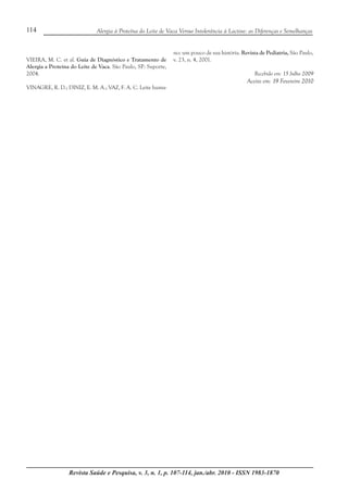 Revista Saúde e Pesquisa, v. 3, n. 1, p. 107-114, jan./abr. 2010 - ISSN 1983-1870
114 Alergia à Proteína do Leite de Vaca Versus Intolerância à Lactose: as Diferenças e Semelhanças
VIEIRA, M. C. et al. Guia de Diagnóstico e Tratamento de
Alergia a Proteína do Leite de Vaca. São Paulo, SP: Suporte,
2004.
VINAGRE, R. D.; DINIZ, E. M. A.; VAZ, F. A. C. Leite huma-
no: um pouco de sua história. Revista de Pediatria, São Paulo,
v. 23, n. 4, 2001.
Recebido em: 15 Julho 2009
Aceito em: 19 Fevereiro 2010
 