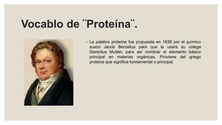 Vocablo de ¨Proteína¨.
◦ La palabra proteína fue propuesta en 1838 por el químico
sueco Jacob Berzelius para que la usara su colega
Gerardus Mulder, para así nombrar el elemento básico
principal en materias orgánicas. Proviene del griego
proteios que significa fundamental o principal.
 