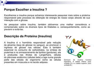 Porque Escolher a Insulina ?
Escolhemos a insulina porque achamos interessante pesquisar mais sobre a proteína
responsável pelo processo da obtenção de energia do nosso corpo através de sua
interação com a glicose.
Ao pesquisar sobre insulina, também obtivemos uma melhor consciência e
compreensão sobre os diversos tipos de Diabetes e, consequentemente, como as
prevenir e evitá-las.


Descrição da Proteína (Insulina)
A Insulina é o hormônio responsável pela redução
da glicemia (taxa de glicose no sangue), ao promover o
ingresso de glicose nas células. Esta é também
essencial no consumo de carboidratos, na síntese de
proteínas e no armazenamento de lipídios (gorduras), ela
é produzida nas ilhotas de Langerhans, células
do pâncreas endócrino (células beta) e age numa grande
parte das células do organismo como as células             Estrutura   da   insulina   humana
                                                           hiperativa. A cadeia inferior (sub-
presentes em músculos e no tecido adiposo.                 unidade A) e a cadeia superior (sub-
                                                           unidade B.)
 