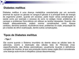Diabetes mellitus
Diabetes mellitus é uma doença metabólica caracterizada por um aumento
anormal do açúcar ou glicose no sangue.A glicose é a principal fonte de energia
do organismo porém, quando em excesso, pode trazer várias complicações à
saúde como por exemplo o excesso de sono no estágio inicial, problemas de
cansaço e problemas físico-táticos em efetuar as tarefas desejadas. Quando não
tratada adequadamente, podem ocorrer complicações como Ataque
cardíaco, derrame cerebral, insuficiência renal, problemas na visão, amputação do
pé e lesões de difícil cicatrização, dentre outras complicações.


Tipos de Diabetes mellitus
 - Tipo 1
Ela ocorre quando o Sistema imunitário do doente ataca as células beta do
pâncreas, ocorre a destruição das células beta do Pâncreas (mas
especificamente, das ilhotas pancreáticas), usualmente levando à deficiência
completa de insulina, já que sua produção ocorre nesse orgão.Ela é considerada
uma doença auto-imune e idiopático (causa desconhecida).
 