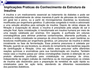 Implicações Praticas do Conhecimento da Estrutura da
Insulina
A insulina e um medicamento essencial ao tratamento da diabetes e pode ser
produzida industrialmente de várias maneiras.A partir de pâncreas de mamíferos,
em geral boi e porco, ou a partir de microrganismos (bactérias ou leveduras)
modificados por engenharia genética. O pâncreas congelado é moído e adicionado
a uma solução alcoólica para extração da insulina. Depois de várias etapas de
filtração e evaporação do álcool, a insulina é precipitada pela adição de sal à
solução final. Após cristalização, é transformada em insulina humana por meio de
uma reação catalisada por enzimas. Em seguida, é purificada em colunas
cromatográficas para eliminar proteínas contaminantes, altamente purificada, a
insulina é então cristalizada na presença de zinco.Quando se usam bactérias ou
leveduras modificadas por engenharia genética, um precursor da insulina é obtido
inicialmente na fase de fermentação. Essa proteína precursora é coletada por
filtração, quando se usa levedura, ou através do rompimento das bactérias seguido
de centrifugação e filtração. Uma vez obtido esse precursor sofre diferentes
reações químicas e enzimáticas para sua transformação em insulina. Também
nesse caso a insulina passa por várias cromatografias visando à obtenção de um
produto altamente purificado para cristalização na presença de zinco.
Independente da origem (células de mamíferos ou de microrganismos) os cristais
de insulina são dissolvidos para a preparação de remédios de ação rápida ou
cristalizados para ter ação lenta, atendendo às diferentes necessidades
dos pacientes diabéticos.
 