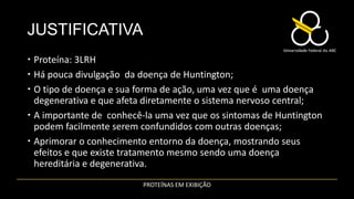 JUSTIFICATIVA
 Proteína: 3LRH
 Há pouca divulgação da doença de Huntington;
 O tipo de doença e sua forma de ação, uma vez que é uma doença
  degenerativa e que afeta diretamente o sistema nervoso central;
 A importante de conhecê-la uma vez que os sintomas de Huntington
  podem facilmente serem confundidos com outras doenças;
 Aprimorar o conhecimento entorno da doença, mostrando seus
  efeitos e que existe tratamento mesmo sendo uma doença
  hereditária e degenerativa.
                         PROTEÍNAS EM EXIBIÇÃO
 