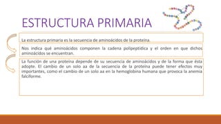 ESTRUCTURA PRIMARIA
La estructura primaria es la secuencia de aminoácidos de la proteína.
Nos indica qué aminoácidos componen la cadena polipeptídica y el orden en que dichos
aminoácidos se encuentran.
La función de una proteína depende de su secuencia de aminoácidos y de la forma que ésta
adopte. El cambio de un solo aa de la secuencia de la proteína puede tener efectos muy
importantes, como el cambio de un solo aa en la hemoglobina humana que provoca la anemia
falciforme.
 