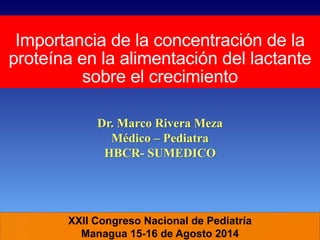 XXII Congreso Nacional de Pediatría
Managua 15-16 de Agosto 2014
Importancia de la concentración de la
proteína en la alimentación del lactante
sobre el crecimiento
Dr. Marco Rivera Meza
Médico – Pediatra
HBCR- SUMEDICO
 