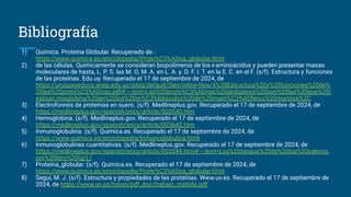 Bibliografía
1) Química. Proteína Globular. Recuperado de :
https://www.quimica.es/enciclopedia/Prote%C3%ADna_globular.html
2) de las células. Químicamente se consideran biopolímeros de los ᵲ-aminoácidos y pueden presentar masas
moleculares de hasta, L. P. S. las M. O. M. A. en L. A. y. D. F. I. T. en la E. C. en el F. (s/f). Estructura y funciones
de las proteínas. Edu.uy. Recuperado el 17 de septiembre de 2024, de
https://uruguayeduca.anep.edu.uy/sites/default/ﬁles/inline-ﬁles/4%20Estructura%20y%20funciones%20de%
20las%20prote%C3%ADnas.pdf#:~:text=Las%20prote%C3%ADnas%20globulares%20son%20las%20que%20r
ealizan,mioglobina%20en%20los%20m%C3%BAsculos%20de%20mam%C3%ADferos%20marinos%2C
3) Electroforesis de proteínas en suero. (s/f). Medlineplus.gov. Recuperado el 17 de septiembre de 2024, de
https://medlineplus.gov/spanish/ency/article/003540.htm
4) Hemoglobina. (s/f). Medlineplus.gov. Recuperado el 17 de septiembre de 2024, de
https://medlineplus.gov/spanish/ency/article/003645.htm
5) Inmunoglobulina. (s/f). Quimica.es. Recuperado el 17 de septiembre de 2024, de
https://www.quimica.es/enciclopedia/Inmunoglobulina.html
6) Inmunoglobulinas cuantitativas. (s/f). Medlineplus.gov. Recuperado el 17 de septiembre de 2024, de
https://medlineplus.gov/spanish/ency/article/003544.htm#:~:text=Los%20rangos%20de%20los%20valores,
por%20litro%20(g/L)
7) Proteína_globular. (s/f). Quimica.es. Recuperado el 17 de septiembre de 2024, de
https://www.quimica.es/enciclopedia/Prote%C3%ADna_globular.html
8) Seguí, M. J. (s/f). Estructura y propiedades de las proteínas. Www.uv.es. Recuperado el 17 de septiembre de
2024, de https://www.uv.es/tunon/pdf_doc/trabajo_matilde.pdf
 