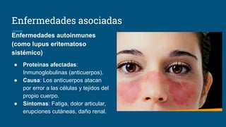 Enfermedades asociadas
Enfermedades autoinmunes
(como lupus eritematoso
sistémico)
● Proteínas afectadas:
Inmunoglobulinas (anticuerpos).
● Causa: Los anticuerpos atacan
por error a las células y tejidos del
propio cuerpo.
● Síntomas: Fatiga, dolor articular,
erupciones cutáneas, daño renal.
 