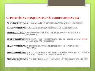 As proteínas conjugadas são subdivididas em:
- Nucleoproteínas: formadas de polipeptídios mais ácidos nucléicos;
- Glicoproteínas: formadas de polipetdídios mais carboidratos;
- Lipoproteínas: possuem polipeptídios, triglicerídios, fosfatídios e
colesterol;
- Hemoproteínas: formadas por polipeptídios e um ou mais radicais HEME
como radical prostético;
- Flavoproteínas: polipeptídios mais nucleotídeos de flavina e/ou
adenina;
- Fosfoproteínas: formadas de polipeptídeos mais radicais fosfato ligados
à serina, treonina e/ou asparagina;
- Metaloproteínas: polipeptídios mais elementos metálicos (Fe, Zn, Cu, etc.)
 