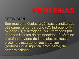 DEFINICION
Son macromoléculas orgánicas, constituidas
básicamente por carbono (C), hidrógeno (H),
oxígeno (O) y nitrógeno (N (I),formadas por
cadenas lineales de aminoacidos. El término
proteína proviene de la palabra francesa
protéine y ésta del griego πρωτεῖος
(proteios), que significa 'prominente, de
primera calidad'.

 