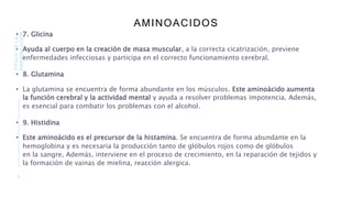 AMINOACIDOS
• 7. Glicina
• Ayuda al cuerpo en la creación de masa muscular, a la correcta cicatrización, previene
enfermedades infecciosas y participa en el correcto funcionamiento cerebral.
• 8. Glutamina
• La glutamina se encuentra de forma abundante en los músculos. Este aminoácido aumenta
la función cerebral y la actividad mental y ayuda a resolver problemas impotencia. Además,
es esencial para combatir los problemas con el alcohol.
• 9. Histidina
• Este aminoácido es el precursor de la histamina. Se encuentra de forma abundante en la
hemoglobina y es necesaria la producción tanto de glóbulos rojos como de glóbulos
en la sangre, Además, interviene en el proceso de crecimiento, en la reparación de tejidos y
la formación de vainas de mielina, reacción alergica.
9
TÍTULO
DE
LA
PRESENTACIÓN
 