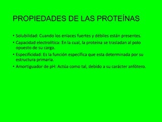 PROPIEDADES DE LAS PROTEÍNAS
• Solubilidad: Cuando los enlaces fuertes y débiles están presentes.
• Capacidad electrolítica: En la cual, la proteína se trasladan al polo
opuesto de su carga.
• Especificidad: Es la función específica que esta determinada por su
estructura primaria.
• Amortiguador de pH: Actúa como tal, debido a su carácter anfótero.
 