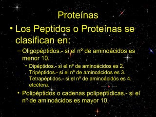 Proteínas
• Los Peptidos o Proteínas se
clasifican en:
– Oligopéptidos.- si el nº de aminoácidos es
menor 10.
• Dipéptidos.- si el nº de aminoácidos es 2.
Tripéptidos.- si el nº de aminoácidos es 3.
Tetrapéptidos.- si el nº de aminoácidos es 4.
etcétera.
• Polipéptidos o cadenas polipeptídicas.- si el
nº de aminoácidos es mayor 10.
 
