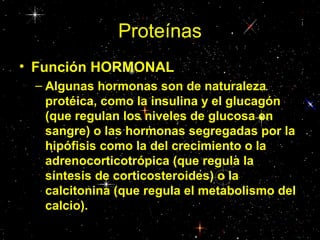 Proteínas
• Función HORMONAL
– Algunas hormonas son de naturaleza
protéica, como la insulina y el glucagón
(que regulan los niveles de glucosa en
sangre) o las hormonas segregadas por la
hipófisis como la del crecimiento o la
adrenocorticotrópica (que regula la
síntesis de corticosteroides) o la
calcitonina (que regula el metabolismo del
calcio).
 