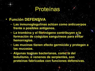 Proteínas
• Función DEFENSIVA
– Las inmunoglogulinas actúan como anticuerpos
frente a posibles antígenos.
– La trombina y el fibrinógeno contribuyen a la
formación de coágulos sanguíneos para evitar
hemorragias.
– Las mucinas tienen efecto germicida y protegen a
las mucosas.
– Algunas toxinas bacterianas, como la del
botulismo, o venenos de serpientes, son
proteinas fabricadas con funciones defensivas.
 