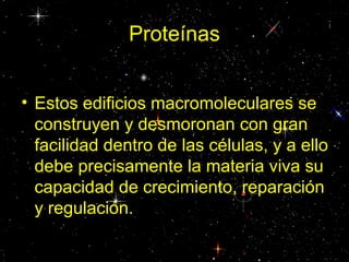 Proteínas
• Estos edificios macromoleculares se
construyen y desmoronan con gran
facilidad dentro de las células, y a ello
debe precisamente la materia viva su
capacidad de crecimiento, reparación
y regulación.
 