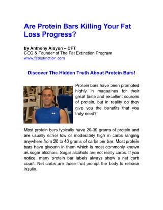 Are Protein Bars Killing Your Fat
Loss Progress?
by Anthony Alayon – CFT
CEO & Founder of The Fat Extinction Program
www.fatextinction.com


 Discover The Hidden Truth About Protein Bars!

                           Protein bars have been promoted
                           highly in magazines for their
                           great taste and excellent sources
                           of protein, but in reality do they
                           give you the benefits that you
                           truly need?


Most protein bars typically have 20-30 grams of protein and
are usually either low or moderately high in carbs ranging
anywhere from 20 to 40 grams of carbs per bar. Most protein
bars have glycerin in them which is most commonly known
as sugar alcohols. Sugar alcohols are not really carbs. If you
notice, many protein bar labels always show a net carb
count. Net carbs are those that prompt the body to release
insulin.
 