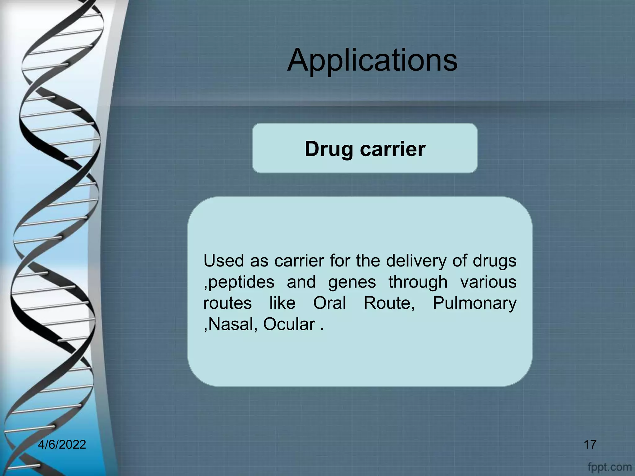 Applications
Used as carrier for the delivery of drugs
,peptides and genes through various
routes like Oral Route, Pulmonary
,Nasal, Ocular .
Drug carrier
4/6/2022 17
 