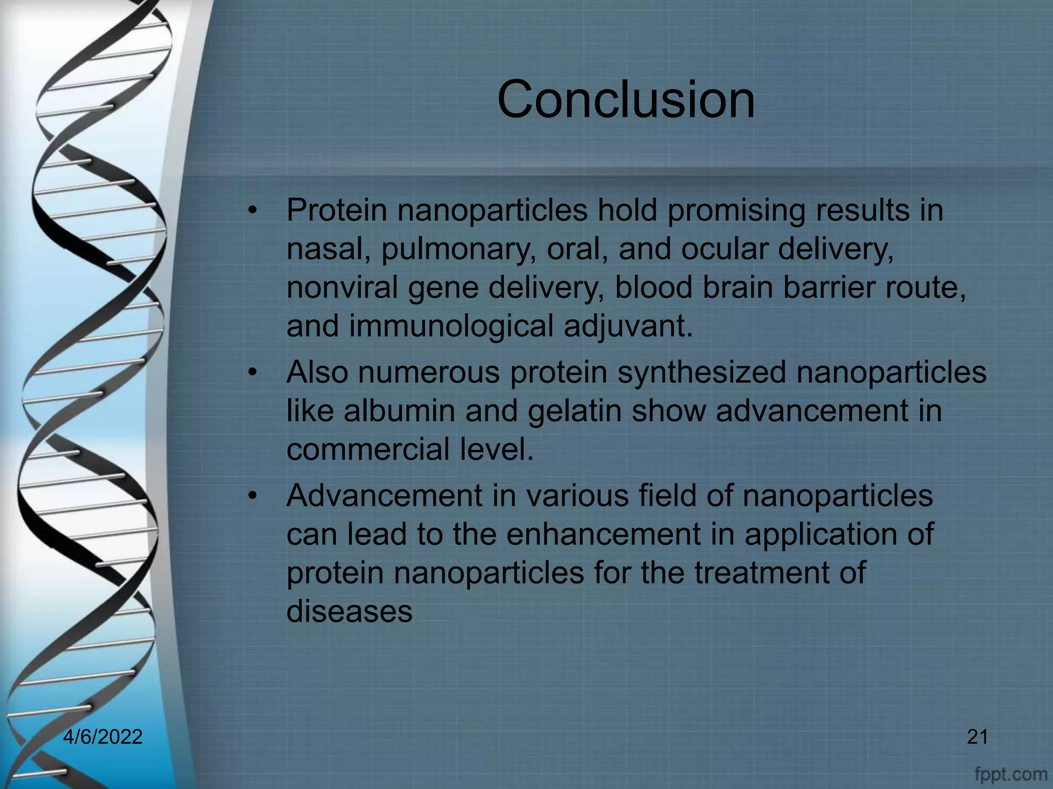 Conclusion
• Protein nanoparticles hold promising results in
nasal, pulmonary, oral, and ocular delivery,
nonviral gene delivery, blood brain barrier route,
and immunological adjuvant.
• Also numerous protein synthesized nanoparticles
like albumin and gelatin show advancement in
commercial level.
• Advancement in various field of nanoparticles
can lead to the enhancement in application of
protein nanoparticles for the treatment of
diseases
4/6/2022 21
 