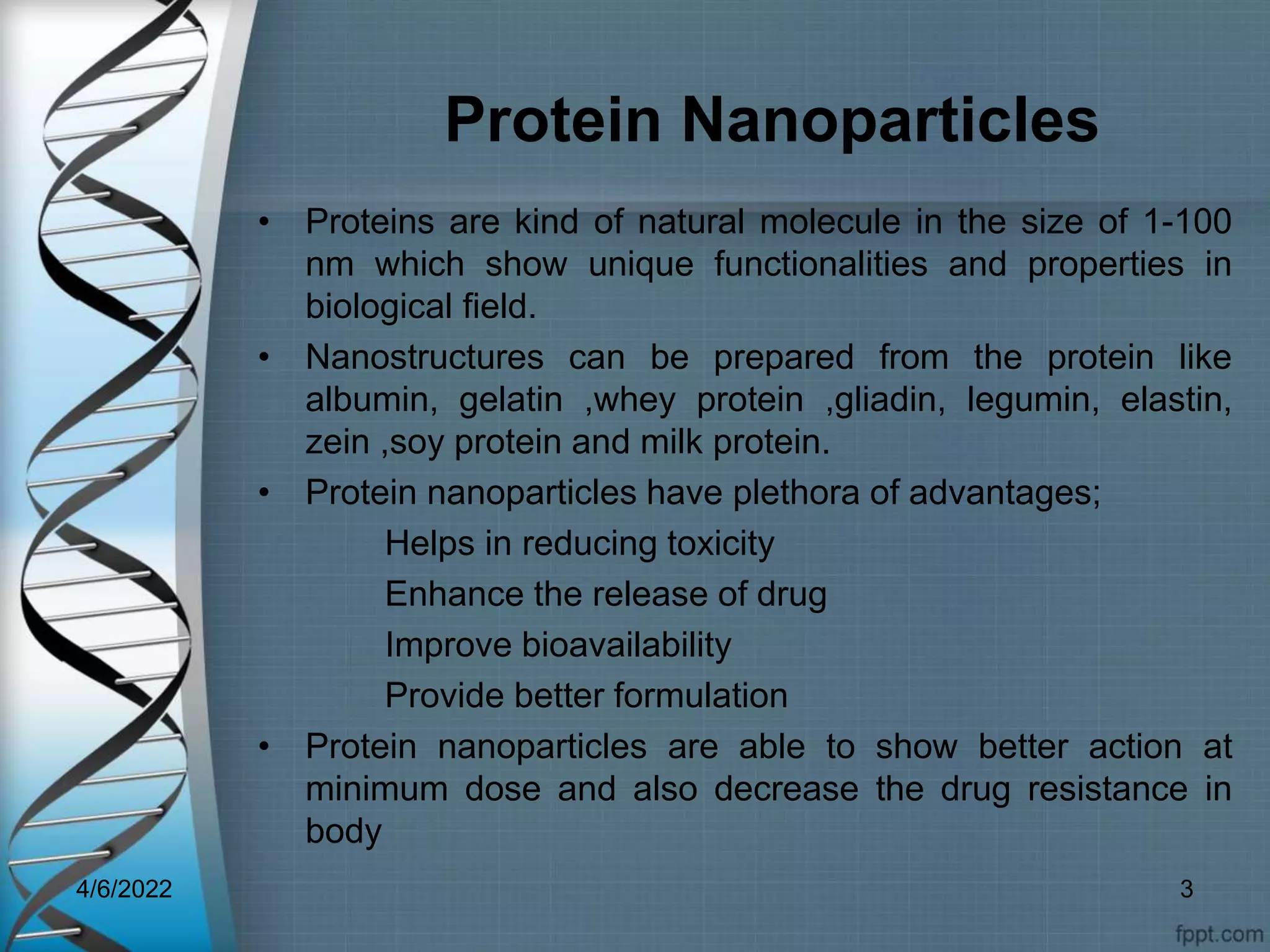 Protein Nanoparticles
• Proteins are kind of natural molecule in the size of 1-100
nm which show unique functionalities and properties in
biological field.
• Nanostructures can be prepared from the protein like
albumin, gelatin ,whey protein ,gliadin, legumin, elastin,
zein ,soy protein and milk protein.
• Protein nanoparticles have plethora of advantages;
Helps in reducing toxicity
Enhance the release of drug
Improve bioavailability
Provide better formulation
• Protein nanoparticles are able to show better action at
minimum dose and also decrease the drug resistance in
body
4/6/2022 3
 