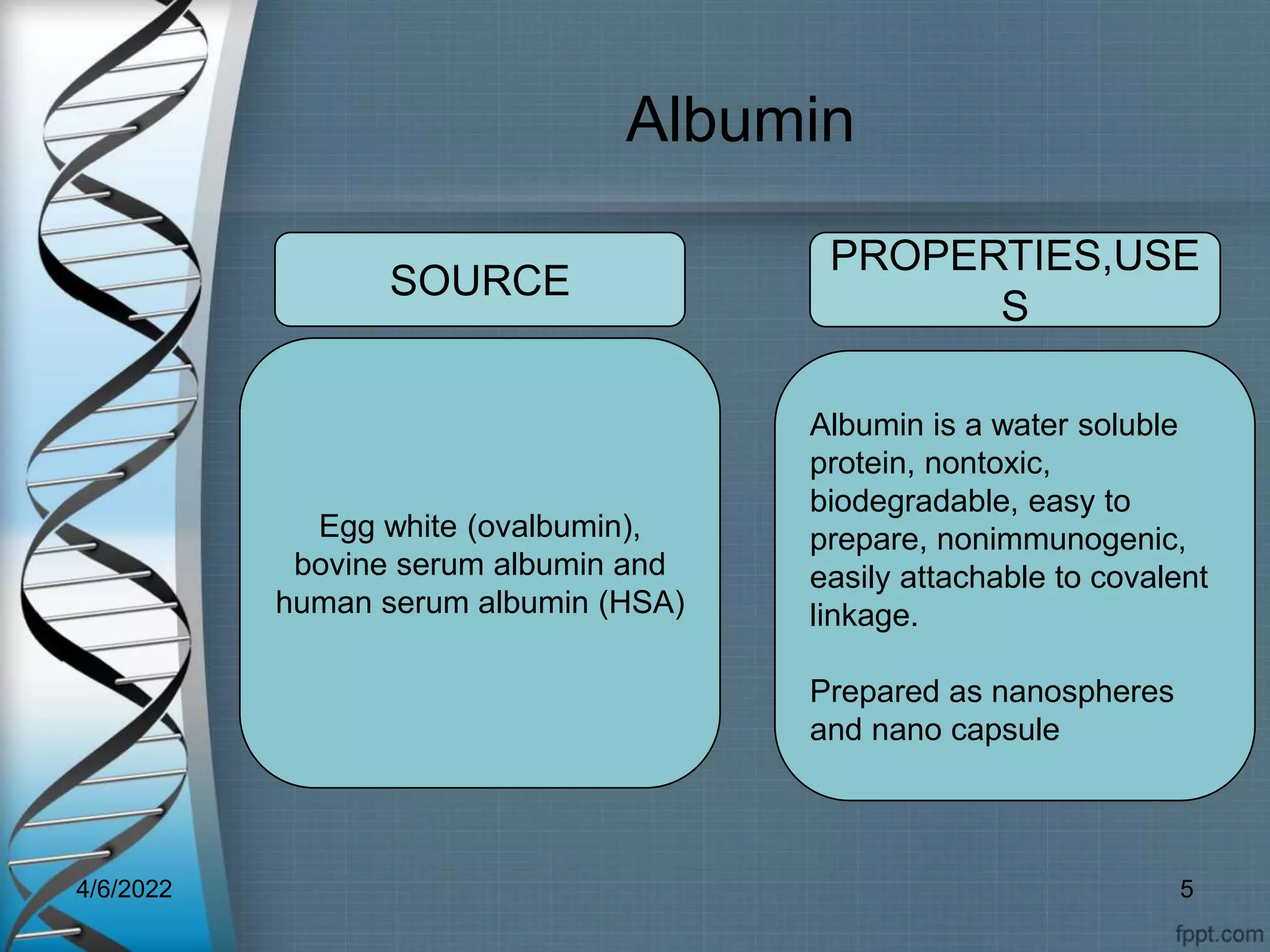 Albumin
Egg white (ovalbumin),
bovine serum albumin and
human serum albumin (HSA)
Albumin is a water soluble
protein, nontoxic,
biodegradable, easy to
prepare, nonimmunogenic,
easily attachable to covalent
linkage.
Prepared as nanospheres
and nano capsule
SOURCE
PROPERTIES,USE
S
4/6/2022 5
 