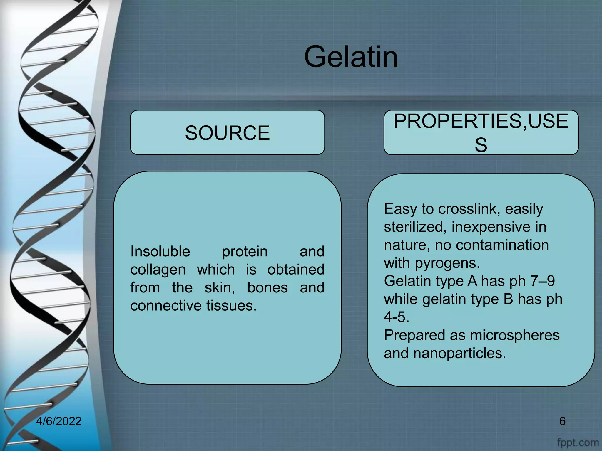 Gelatin
Insoluble protein and
collagen which is obtained
from the skin, bones and
connective tissues.
Easy to crosslink, easily
sterilized, inexpensive in
nature, no contamination
with pyrogens.
Gelatin type A has ph 7–9
while gelatin type B has ph
4-5.
Prepared as microspheres
and nanoparticles.
SOURCE
PROPERTIES,USE
S
4/6/2022 6
 