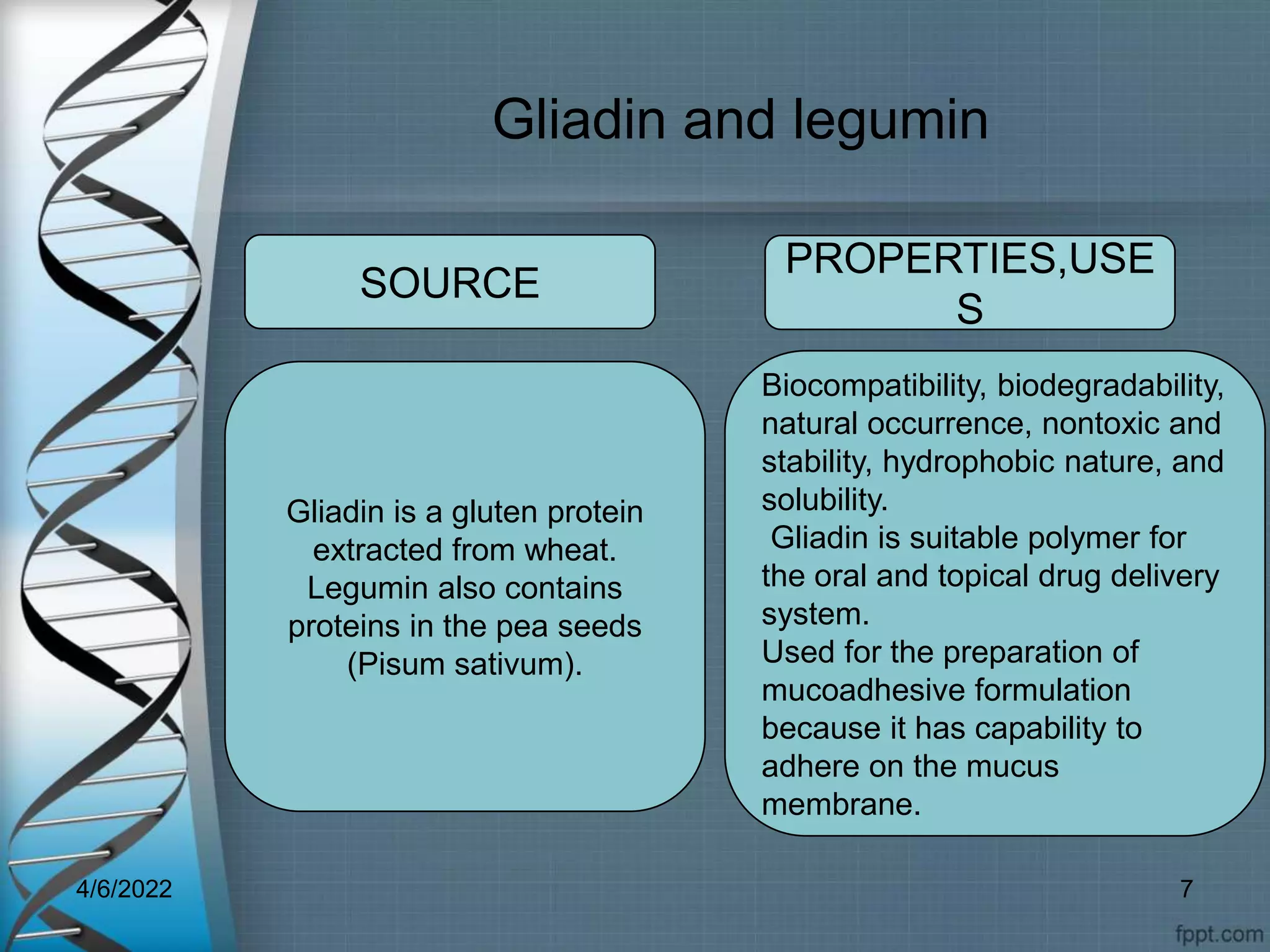 Gliadin and legumin
Gliadin is a gluten protein
extracted from wheat.
Legumin also contains
proteins in the pea seeds
(Pisum sativum).
Biocompatibility, biodegradability,
natural occurrence, nontoxic and
stability, hydrophobic nature, and
solubility.
Gliadin is suitable polymer for
the oral and topical drug delivery
system.
Used for the preparation of
mucoadhesive formulation
because it has capability to
adhere on the mucus
membrane.
SOURCE
PROPERTIES,USE
S
4/6/2022 7
 