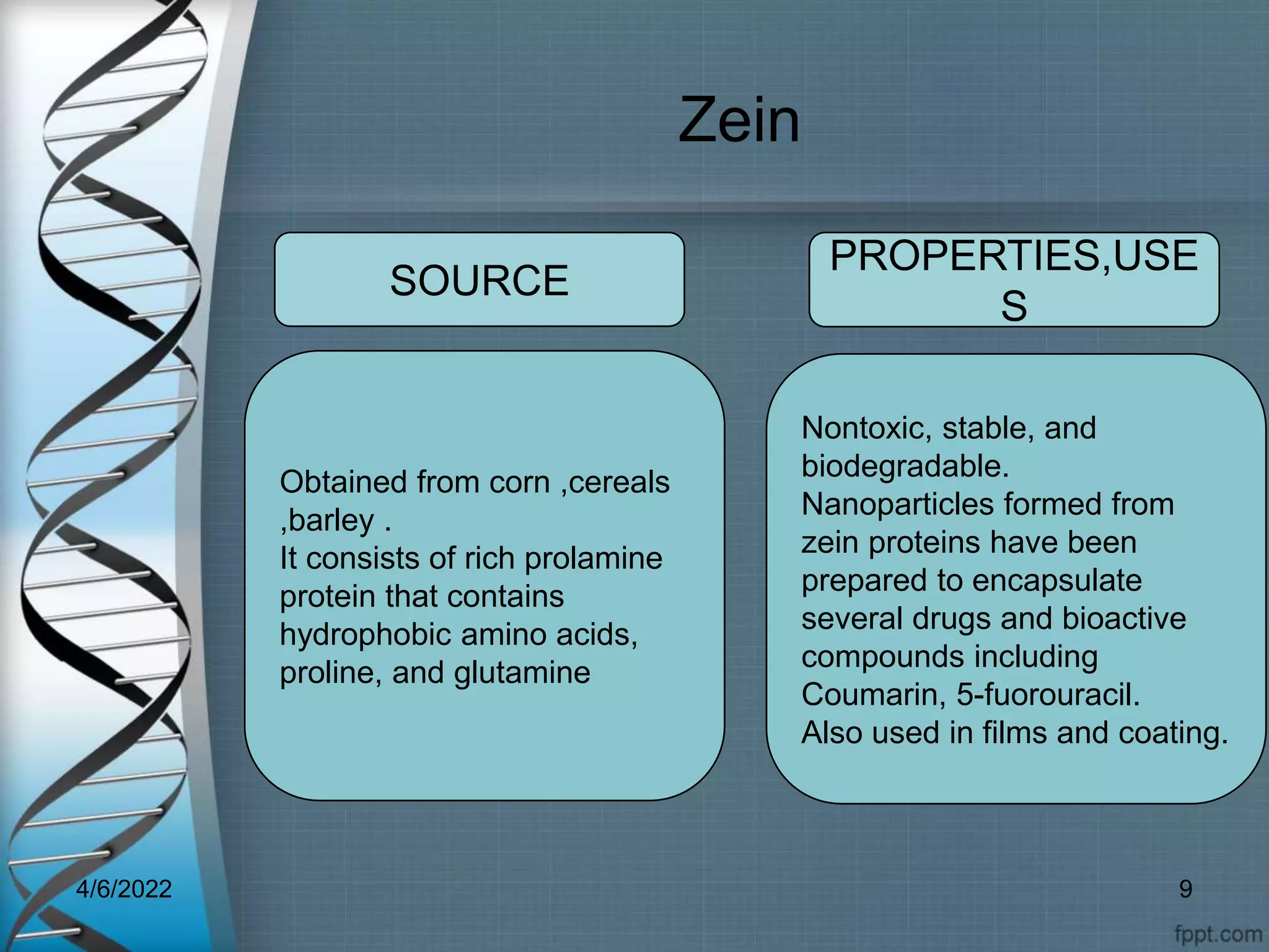 Zein
Obtained from corn ,cereals
,barley .
It consists of rich prolamine
protein that contains
hydrophobic amino acids,
proline, and glutamine
Nontoxic, stable, and
biodegradable.
Nanoparticles formed from
zein proteins have been
prepared to encapsulate
several drugs and bioactive
compounds including
Coumarin, 5-fuorouracil.
Also used in films and coating.
SOURCE
PROPERTIES,USE
S
4/6/2022 9
 