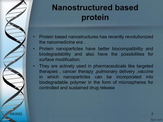 Nanostructured based
protein
• Protein based nanostructures has recently revolutionized
the nanomedicine era .
• Protein nanoparticles have better biocompatibility and
biodegradability and also have the possibilities for
surface modification.
• They are actively used in pharmaceuticals like targeted
therapies , cancer therapy ,pulmonary delivery ,vaccine
in which nanoparticles can be incorporated into
biodegradable polymer in the form of microspheres for
controlled and sustained drug release
4/6/2022 2
 