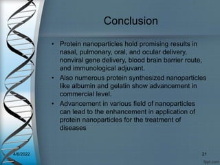 Conclusion
• Protein nanoparticles hold promising results in
nasal, pulmonary, oral, and ocular delivery,
nonviral gene delivery, blood brain barrier route,
and immunological adjuvant.
• Also numerous protein synthesized nanoparticles
like albumin and gelatin show advancement in
commercial level.
• Advancement in various field of nanoparticles
can lead to the enhancement in application of
protein nanoparticles for the treatment of
diseases
4/6/2022 21
 