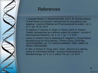 References
• Y. Dastagiri Reddy, D. Dhachinamoorthi, and K. B. Chandra Sekhar,
“A brief review on polymeric nanoparticles for drug delivery and
targeting,” Journal of Medical and Pharmaceutical Innovation, vol. 2,
no. 7, pp. 19–32, 2015
• R. Kaintura, P. Sharma, S. Singh, K. Rawat, and P. R. Solanki,
“Gelatin nanoparticles as a delivery system for proteins,” Journal of
Nanomedicine Research, vol. 2, no. 1, pp. 1–3, 2015.
• Verma D, Gulati N, Kaul S, Mukherjee S, Nagaich U. Protein Based
Nanostructures for Drug Delivery. J Pharm (Cairo). 2018 May
16;2018:9285854. doi: 10.1155/2018/9285854. PMID: 29862118;
PMCID: PMC5976961.
• K. Ren, A. Dusad, R. Dong, and L. Quan, “Albumin as a delivery
carrier for rheumatoid arthritis,” Journal of Nanomedicine &
Nanotechnology, vol. 4, no. 4, article 176, pp. 1–4, 2013.
4/6/2022 22
 