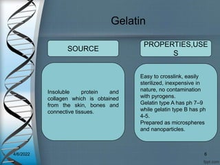 Gelatin
Insoluble protein and
collagen which is obtained
from the skin, bones and
connective tissues.
Easy to crosslink, easily
sterilized, inexpensive in
nature, no contamination
with pyrogens.
Gelatin type A has ph 7–9
while gelatin type B has ph
4-5.
Prepared as microspheres
and nanoparticles.
SOURCE
PROPERTIES,USE
S
4/6/2022 6
 