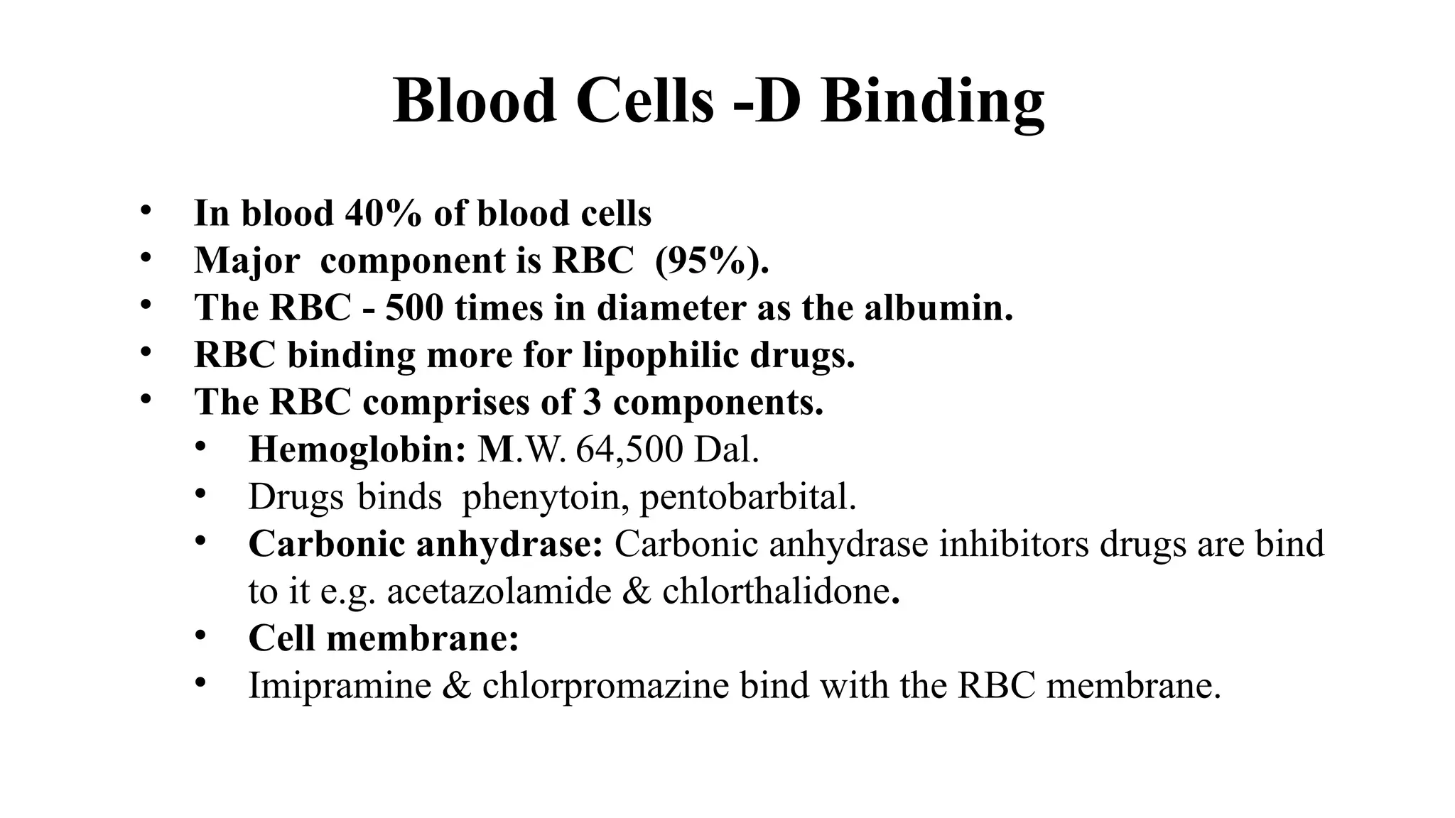 Blood Cells -D Binding
• In blood 40% of blood cells
• Major component is RBC (95%).
• The RBC - 500 times in diameter as the albumin.
• RBC binding more for lipophilic drugs.
• The RBC comprises of 3 components.
• Hemoglobin: M.W. 64,500 Dal.
• Drugs binds phenytoin, pentobarbital.
• Carbonic anhydrase: Carbonic anhydrase inhibitors drugs are bind
to it e.g. acetazolamide & chlorthalidone.
• Cell membrane:
• Imipramine & chlorpromazine bind with the RBC membrane.
 