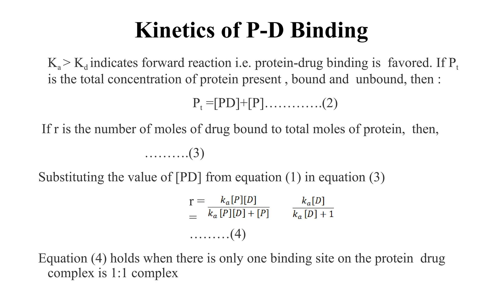 Kinetics of P-D Binding
Ka > Kd indicates forward reaction i.e. protein-drug binding is favored. If Pt
is the total concentration of protein present , bound and unbound, then :
Pt =[PD]+[P]………….(2)
If r is the number of moles of drug bound to total moles of protein, then,
……….(3)
Substituting the value of [PD] from equation (1) in equation (3)
r =
=
………(4)
Equation (4) holds when there is only one binding site on the protein drug
complex is 1:1 complex
 