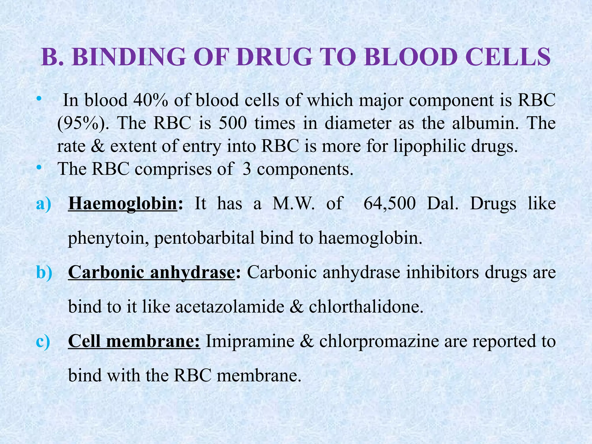 B. BINDING OF DRUG TO BLOOD CELLS
• In blood 40% of blood cells of which major component is RBC
(95%). The RBC is 500 times in diameter as the albumin. The
rate & extent of entry into RBC is more for lipophilic drugs.
• The RBC comprises of 3 components.
a) Haemoglobin: It has a M.W. of 64,500 Dal. Drugs like
phenytoin, pentobarbital bind to haemoglobin.
b) Carbonic anhydrase: Carbonic anhydrase inhibitors drugs are
bind to it like acetazolamide & chlorthalidone.
c) Cell membrane: Imipramine & chlorpromazine are reported to
bind with the RBC membrane.
 