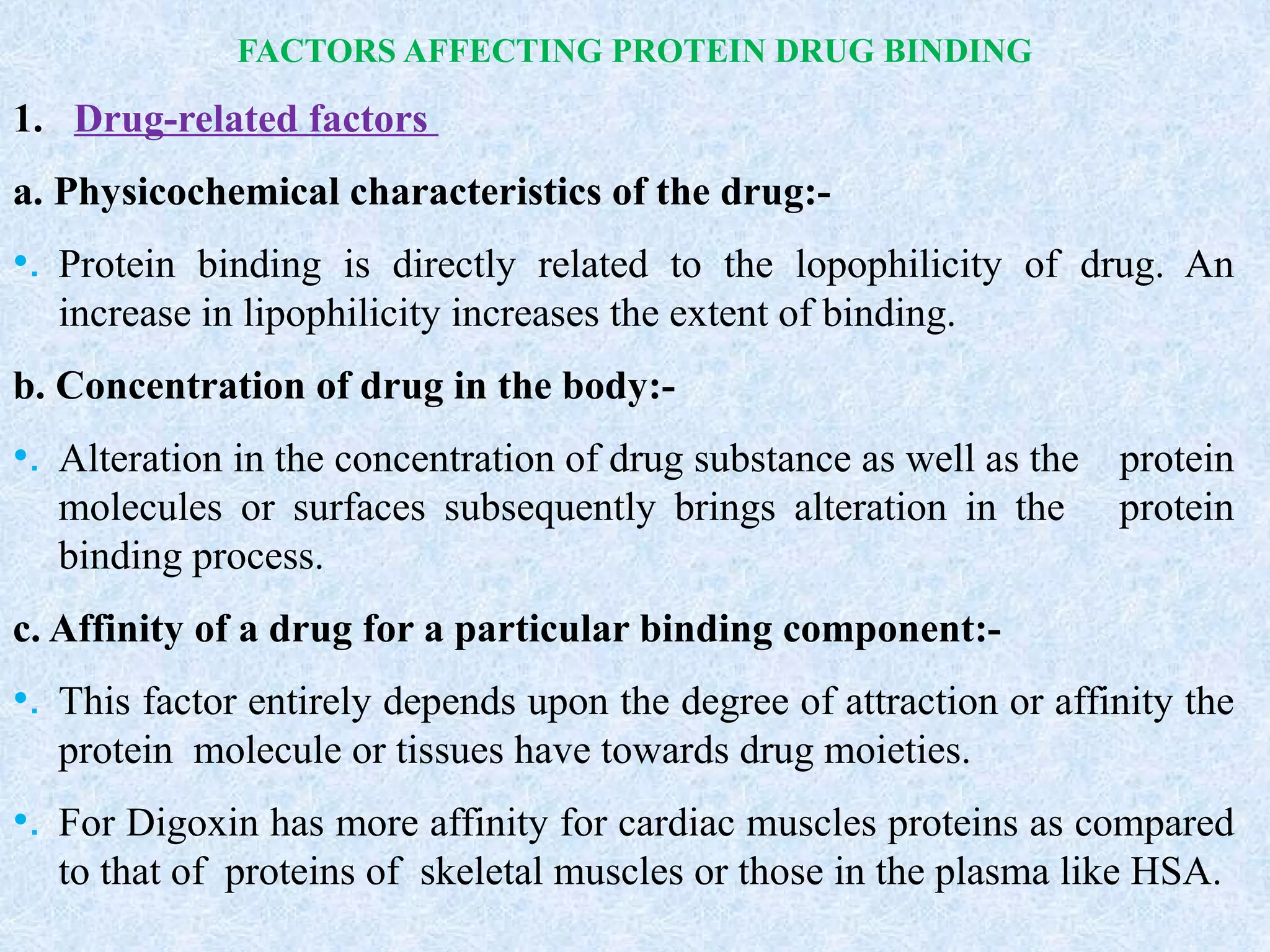 FACTORS AFFECTING PROTEIN DRUG BINDING
1. Drug-related factors
a. Physicochemical characteristics of the drug:-
•. Protein binding is directly related to the lopophilicity of drug. An
increase in lipophilicity increases the extent of binding.
b. Concentration of drug in the body:-
•. Alteration in the concentration of drug substance as well as the protein
molecules or surfaces subsequently brings alteration in the protein
binding process.
c. Affinity of a drug for a particular binding component:-
•. This factor entirely depends upon the degree of attraction or affinity the
protein molecule or tissues have towards drug moieties.
•. For Digoxin has more affinity for cardiac muscles proteins as compared
to that of proteins of skeletal muscles or those in the plasma like HSA.
 