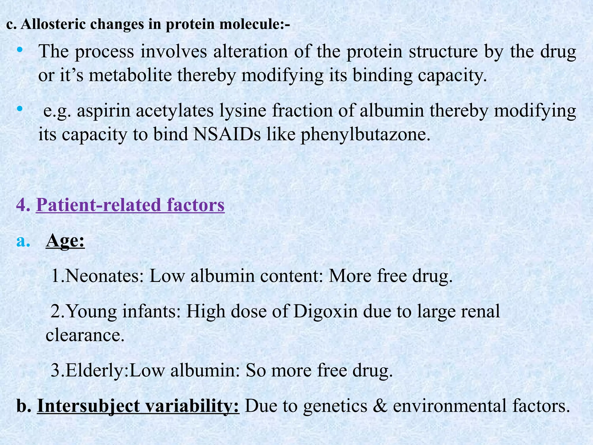 c. Allosteric changes in protein molecule:-
• The process involves alteration of the protein structure by the drug
or it’s metabolite thereby modifying its binding capacity.
• e.g. aspirin acetylates lysine fraction of albumin thereby modifying
its capacity to bind NSAIDs like phenylbutazone.
4. Patient-related factors
a. Age:
1.Neonates: Low albumin content: More free drug.
2.Young infants: High dose of Digoxin due to large renal
clearance.
3.Elderly:Low albumin: So more free drug.
b. Intersubject variability: Due to genetics & environmental factors.
 