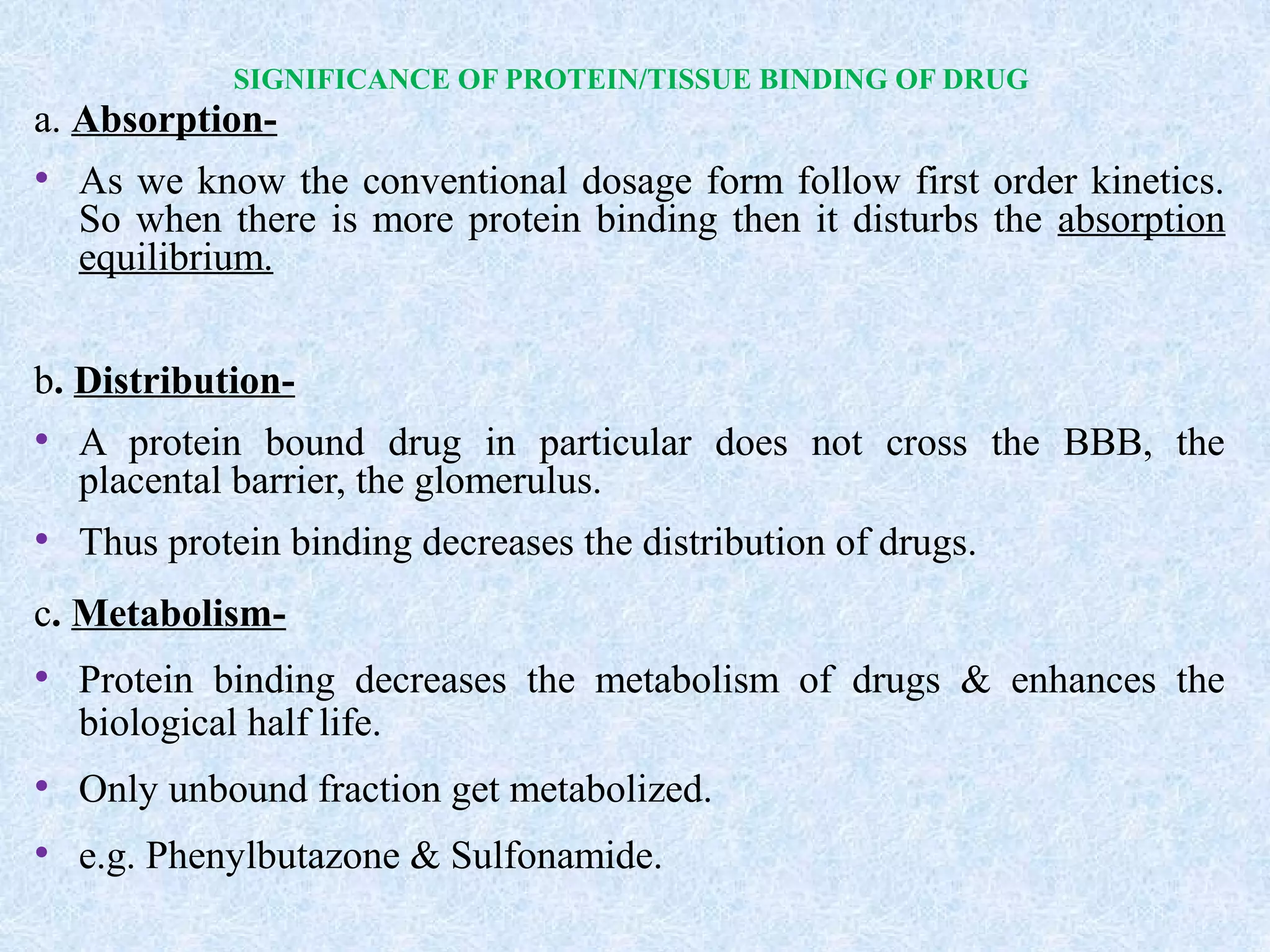 SIGNIFICANCE OF PROTEIN/TISSUE BINDING OF DRUG
a. Absorption-
• As we know the conventional dosage form follow first order kinetics.
So when there is more protein binding then it disturbs the absorption
equilibrium.
b. Distribution-
• A protein bound drug in particular does not cross the BBB, the
placental barrier, the glomerulus.
• Thus protein binding decreases the distribution of drugs.
c. Metabolism-
• Protein binding decreases the metabolism of drugs & enhances the
biological half life.
• Only unbound fraction get metabolized.
• e.g. Phenylbutazone & Sulfonamide.
 