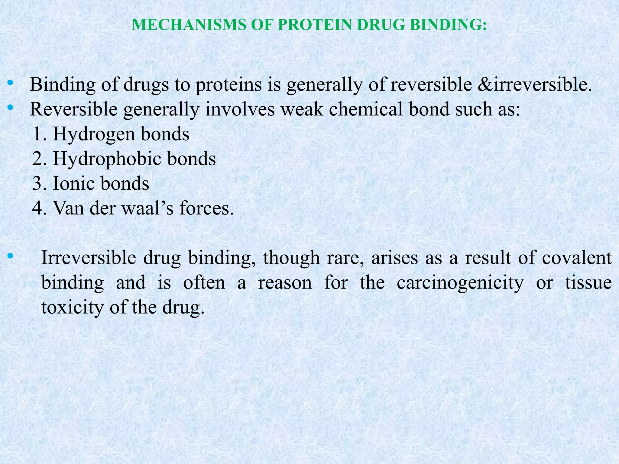 MECHANISMS OF PROTEIN DRUG BINDING:
• Binding of drugs to proteins is generally of reversible &irreversible.
• Reversible generally involves weak chemical bond such as:
1. Hydrogen bonds
2. Hydrophobic bonds
3. Ionic bonds
4. Van der waal’s forces.
• Irreversible drug binding, though rare, arises as a result of covalent
binding and is often a reason for the carcinogenicity or tissue
toxicity of the drug.
 