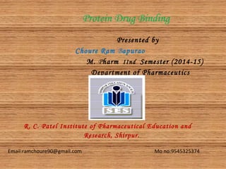 Protein Drug Binding
Presented by
Choure Ram Bapurao
M. Pharm IInd Semester (2014-15)
Department of Pharmaceutics
R. C. Patel Institute of Pharmaceutical Education and
Research, Shirpur.
Email:ramchoure90@gmail.com Mo no:9545325374
 