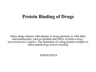 Protein Binding of Drugs
Many drugs interact with plasma or tissue proteins or with other
macromolecules, such as melanin and DNA, to form a drug–
macromolecule complex. The formation of a drug protein complex is
often named drug–protein binding
AFROZ KHAN
 
